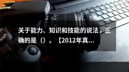 关于能力、知识和技能的说法，正确的是（）。【2012年真题】