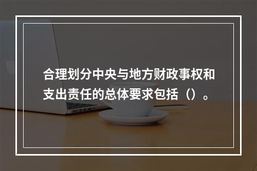 合理划分中央与地方财政事权和支出责任的总体要求包括（）。