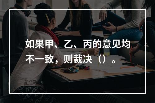 如果甲、乙、丙的意见均不一致，则裁决（）。