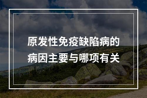 原发性免疫缺陷病的病因主要与哪项有关