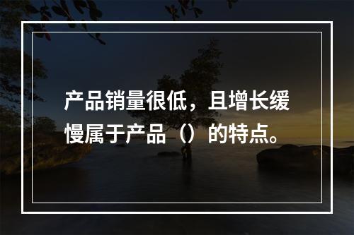 产品销量很低，且增长缓慢属于产品（）的特点。