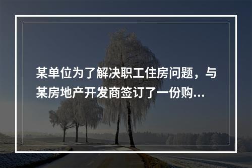 某单位为了解决职工住房问题，与某房地产开发商签订了一份购买一