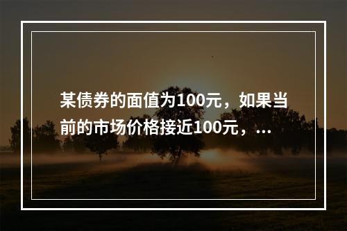 某债券的面值为100元，如果当前的市场价格接近100元，期限