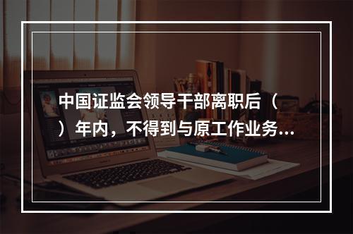 中国证监会领导干部离职后（　　）年内，不得到与原工作业务直接