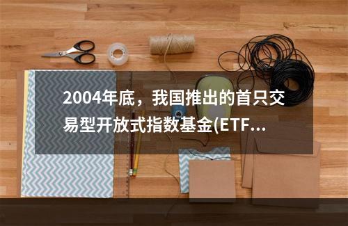 2004年底，我国推出的首只交易型开放式指数基金(ETF)是