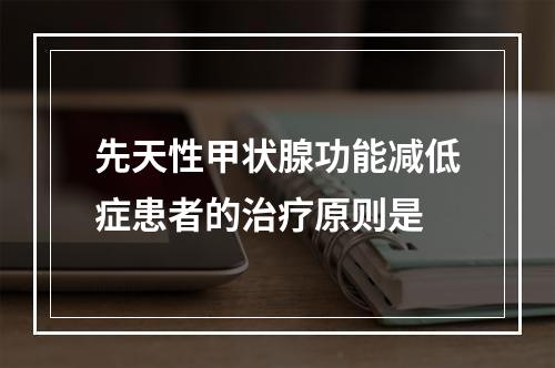 先天性甲状腺功能减低症患者的治疗原则是