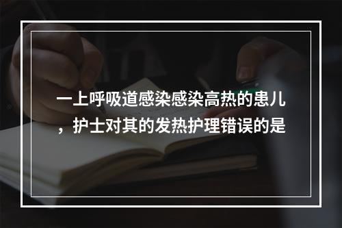 一上呼吸道感染感染高热的患儿，护士对其的发热护理错误的是