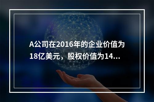 A公司在2016年的企业价值为18亿美元，股权价值为14.5