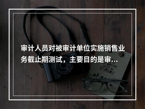 审计人员对被审计单位实施销售业务截止期测试，主要目的是审查(