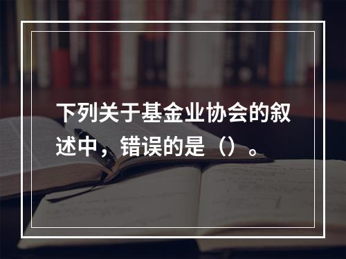 下列关于基金业协会的叙述中，错误的是（）。