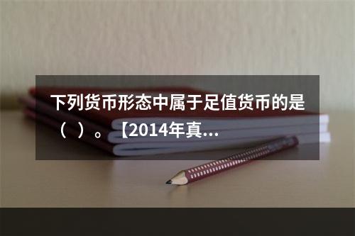 下列货币形态中属于足值货币的是（   ）。【2014年真题】