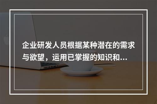 企业研发人员根据某种潜在的需求与欲望，运用已掌握的知识和经验