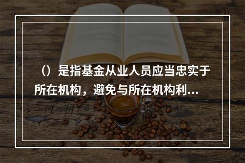 （）是指基金从业人员应当忠实于所在机构，避免与所在机构利益发