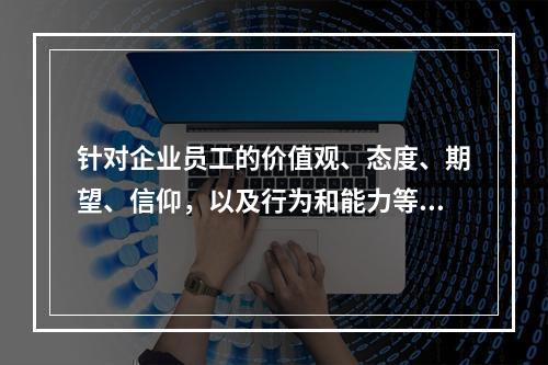 针对企业员工的价值观、态度、期望、信仰，以及行为和能力等方面