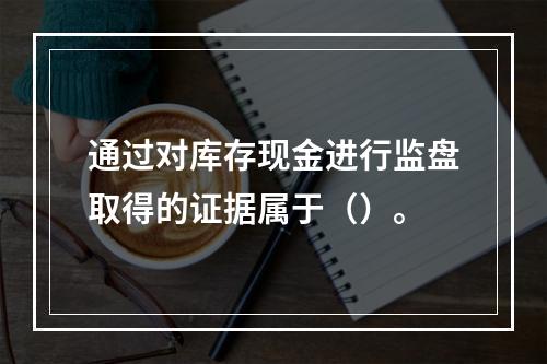 通过对库存现金进行监盘取得的证据属于（）。