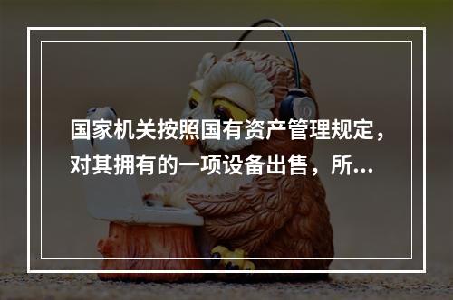 国家机关按照国有资产管理规定，对其拥有的一项设备出售，所取得