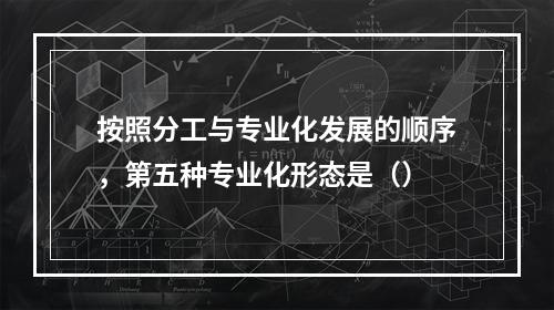 按照分工与专业化发展的顺序，第五种专业化形态是（）