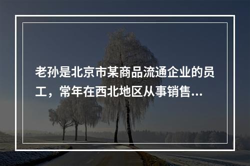 老孙是北京市某商品流通企业的员工，常年在西北地区从事销售工