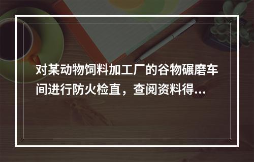 对某动物饲料加工厂的谷物碾磨车间进行防火检直，查阅资料得知，