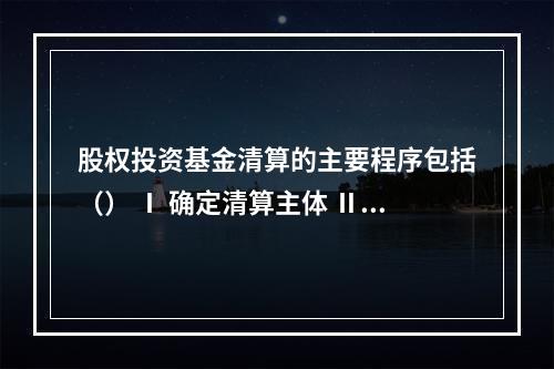 股权投资基金清算的主要程序包括（） Ⅰ 确定清算主体 Ⅱ 通