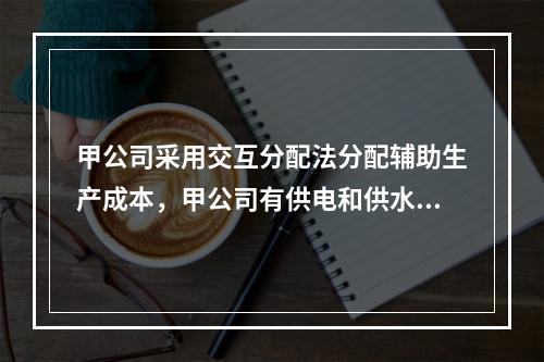 甲公司采用交互分配法分配辅助生产成本，甲公司有供电和供水两个