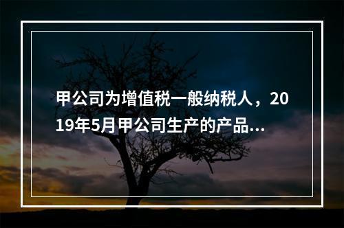 甲公司为增值税一般纳税人，2019年5月甲公司生产的产品对外