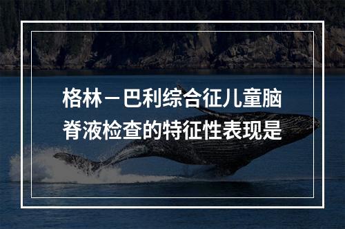 格林－巴利综合征儿童脑脊液检查的特征性表现是