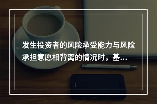 发生投资者的风险承受能力与风险承担意愿相背离的情况时，基金管