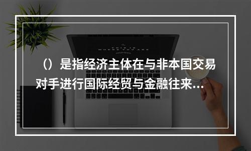 （）是指经济主体在与非本国交易对手进行国际经贸与金融往来时，