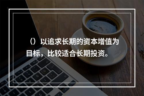 （）以追求长期的资本增值为目标，比较适合长期投资。