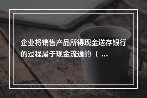 企业将销售产品所得现金送存银行的过程属于现金流通的（  ）。