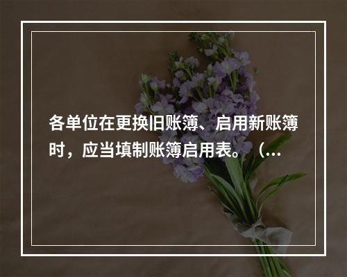 各单位在更换旧账簿、启用新账簿时，应当填制账簿启用表。（ ）