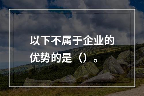 以下不属于企业的优势的是（）。