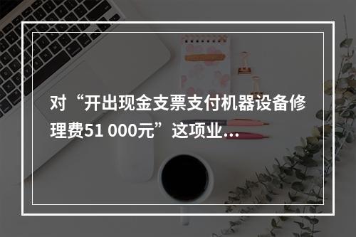 对“开出现金支票支付机器设备修理费51 000元”这项业务，