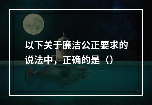 以下关于廉洁公正要求的说法中，正确的是（）