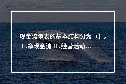 现金流量表的基本结构分为（）。Ⅰ.净现金流 Ⅱ.经营活动产生