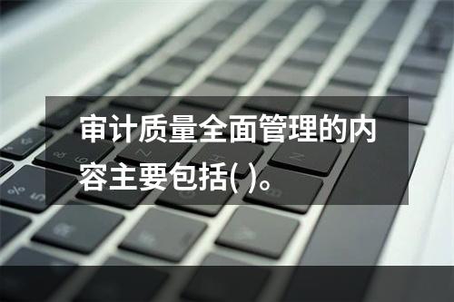 审计质量全面管理的内容主要包括( )。