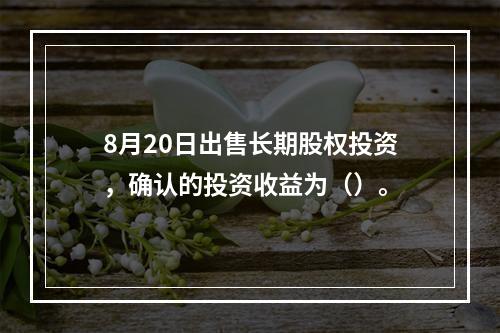 8月20日出售长期股权投资，确认的投资收益为（）。