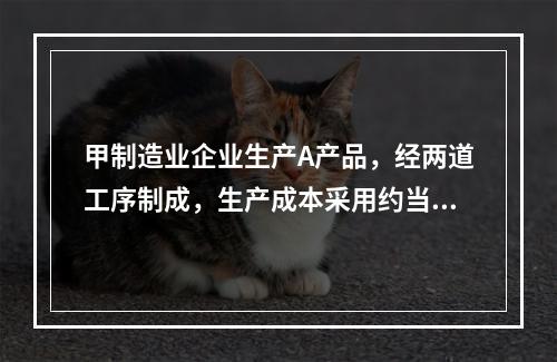 甲制造业企业生产A产品，经两道工序制成，生产成本采用约当产量