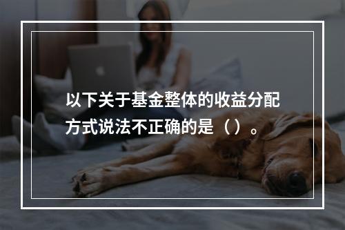 以下关于基金整体的收益分配方式说法不正确的是（ ）。