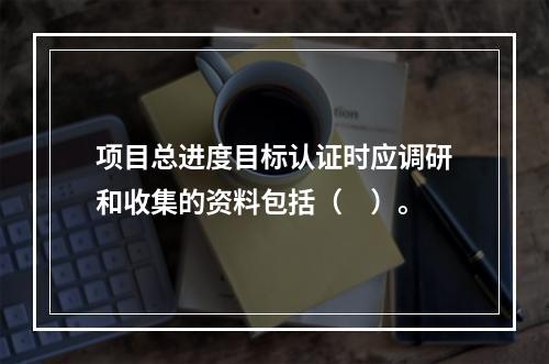 项目总进度目标认证时应调研和收集的资料包括（　）。