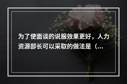 为了使面谈的说服效果更好，人力资源部长可以采取的做法是（　　