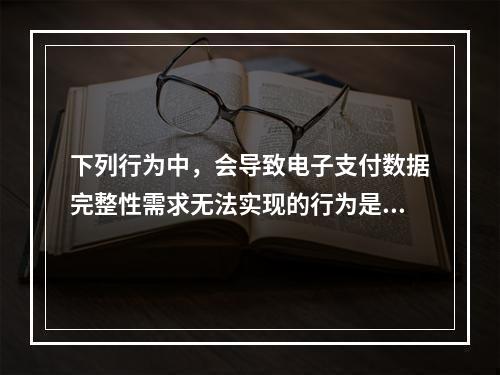 下列行为中，会导致电子支付数据完整性需求无法实现的行为是（