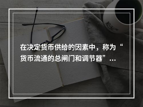 在决定货币供给的因素中，称为“货币流通的总闸门和调节器”的是