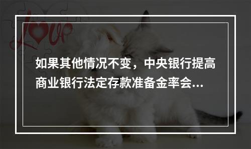 如果其他情况不变，中央银行提高商业银行法定存款准备金率会导致