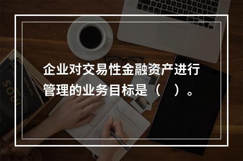 企业对交易性金融资产进行管理的业务目标是（　）。