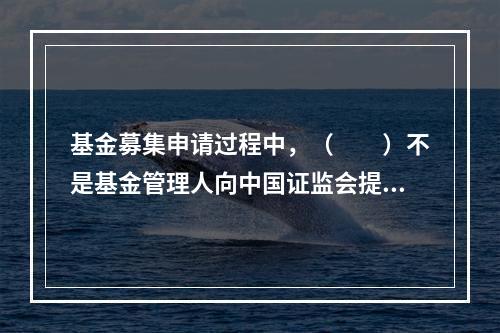 基金募集申请过程中，（　　）不是基金管理人向中国证监会提交的