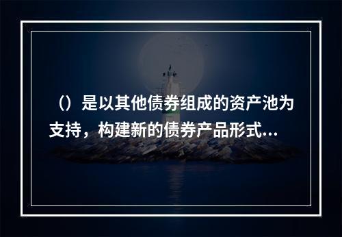 （）是以其他债券组成的资产池为支持，构建新的债券产品形式。