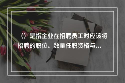 （）是指企业在招聘员工时应该将招聘的职位、数量任职资格与条件