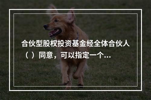 合伙型股权投资基金经全体合伙人（  ）同意，可以指定一个或者